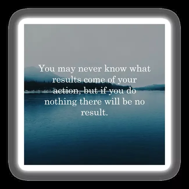 You may never know what results come of your action, but if you do nothing there will be no result.